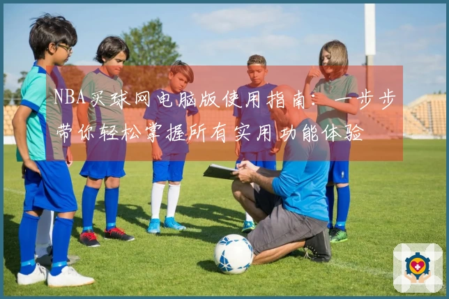 NBA买球网电脑版使用指南：一步步带你轻松掌握所有实用功能体验