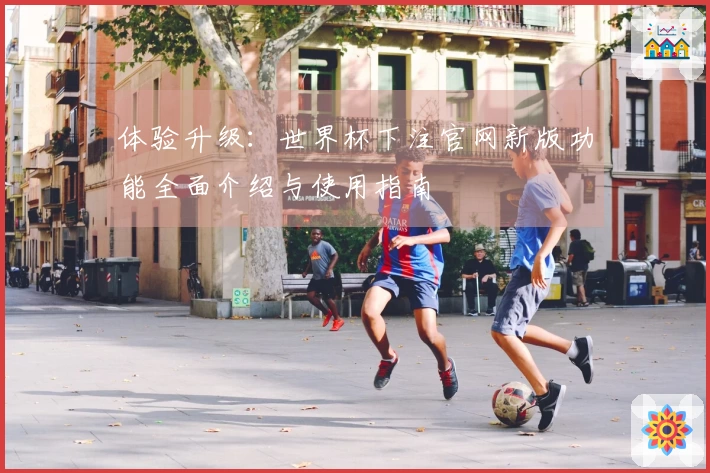 体验升级：世界杯下注官网新版功能全面介绍与使用指南