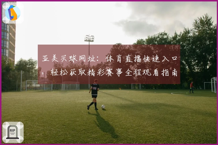 亚美买球网址：体育直播快速入口，轻松获取精彩赛事全程观看指南